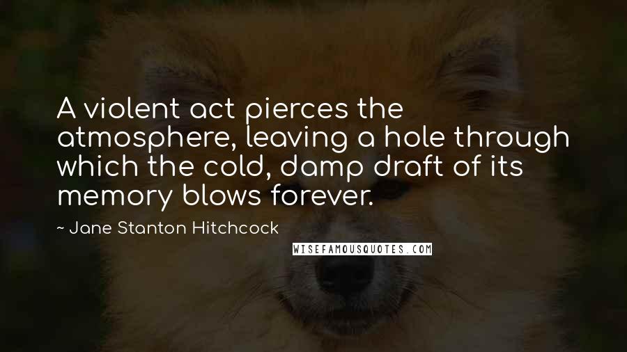 Jane Stanton Hitchcock Quotes: A violent act pierces the atmosphere, leaving a hole through which the cold, damp draft of its memory blows forever.