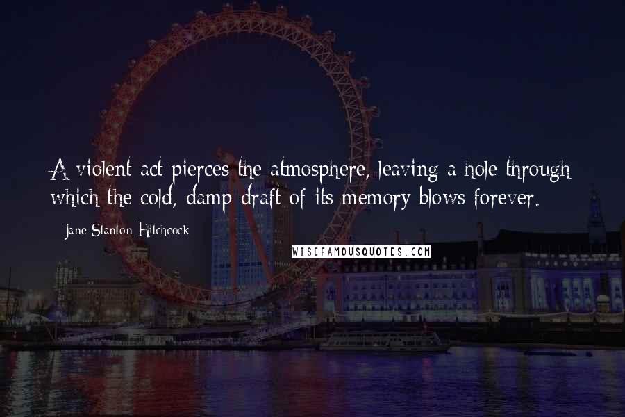 Jane Stanton Hitchcock Quotes: A violent act pierces the atmosphere, leaving a hole through which the cold, damp draft of its memory blows forever.