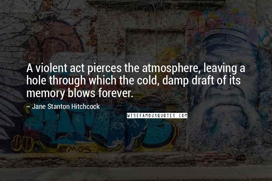Jane Stanton Hitchcock Quotes: A violent act pierces the atmosphere, leaving a hole through which the cold, damp draft of its memory blows forever.