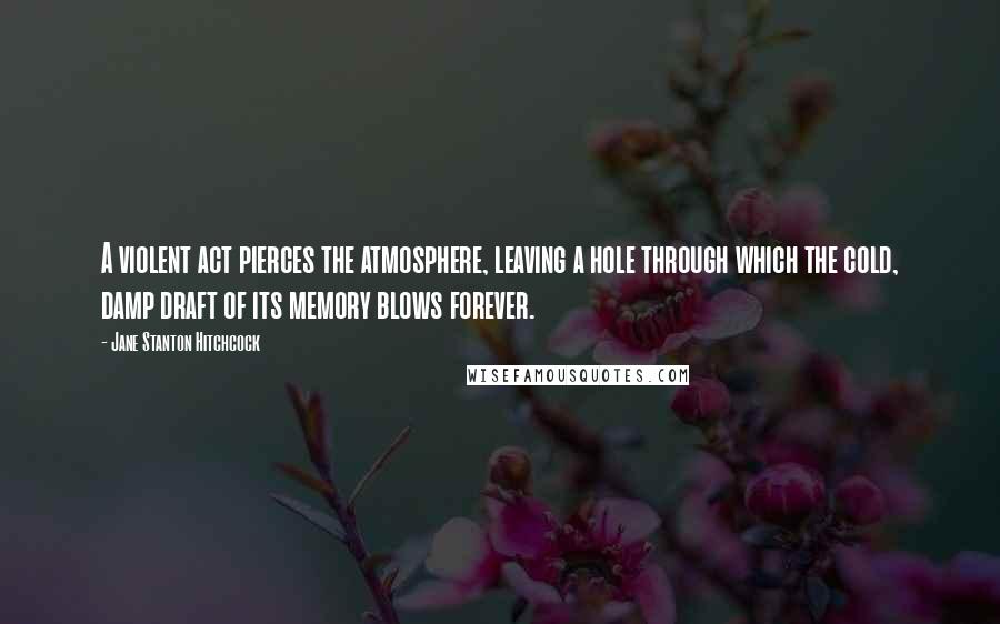Jane Stanton Hitchcock Quotes: A violent act pierces the atmosphere, leaving a hole through which the cold, damp draft of its memory blows forever.