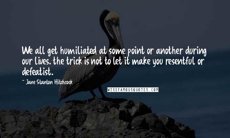 Jane Stanton Hitchcock Quotes: We all get humiliated at some point or another during our lives. the trick is not to let it make you resentful or defeatist.