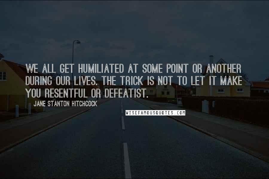 Jane Stanton Hitchcock Quotes: We all get humiliated at some point or another during our lives. the trick is not to let it make you resentful or defeatist.