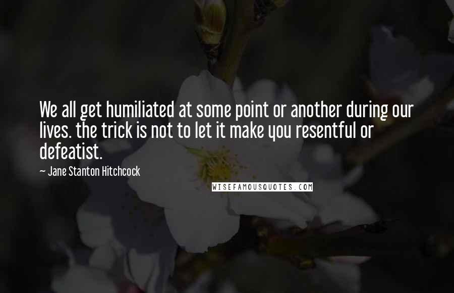 Jane Stanton Hitchcock Quotes: We all get humiliated at some point or another during our lives. the trick is not to let it make you resentful or defeatist.