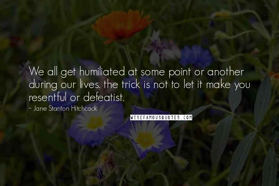 Jane Stanton Hitchcock Quotes: We all get humiliated at some point or another during our lives. the trick is not to let it make you resentful or defeatist.