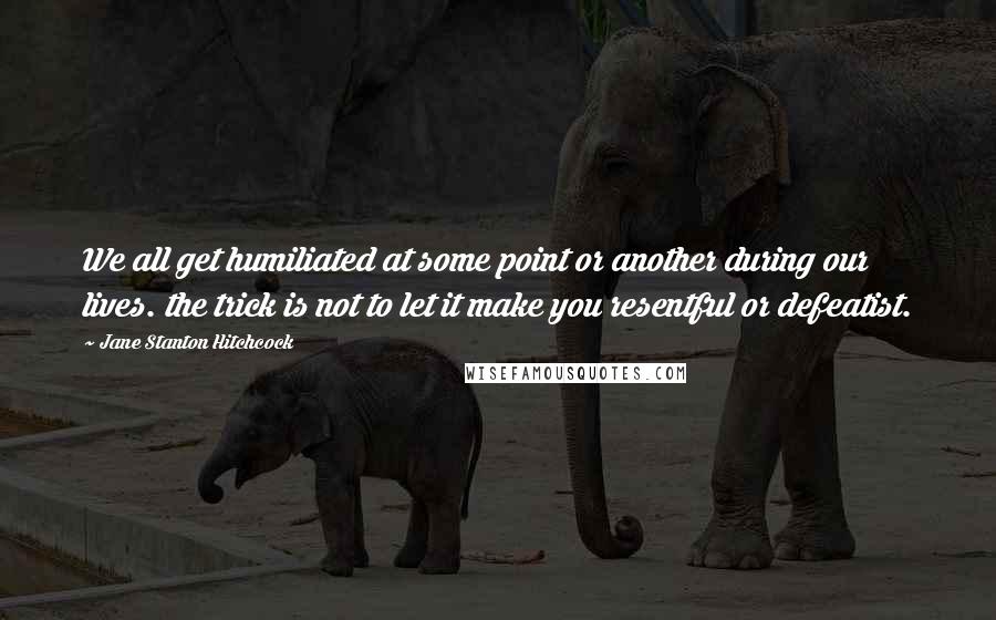 Jane Stanton Hitchcock Quotes: We all get humiliated at some point or another during our lives. the trick is not to let it make you resentful or defeatist.