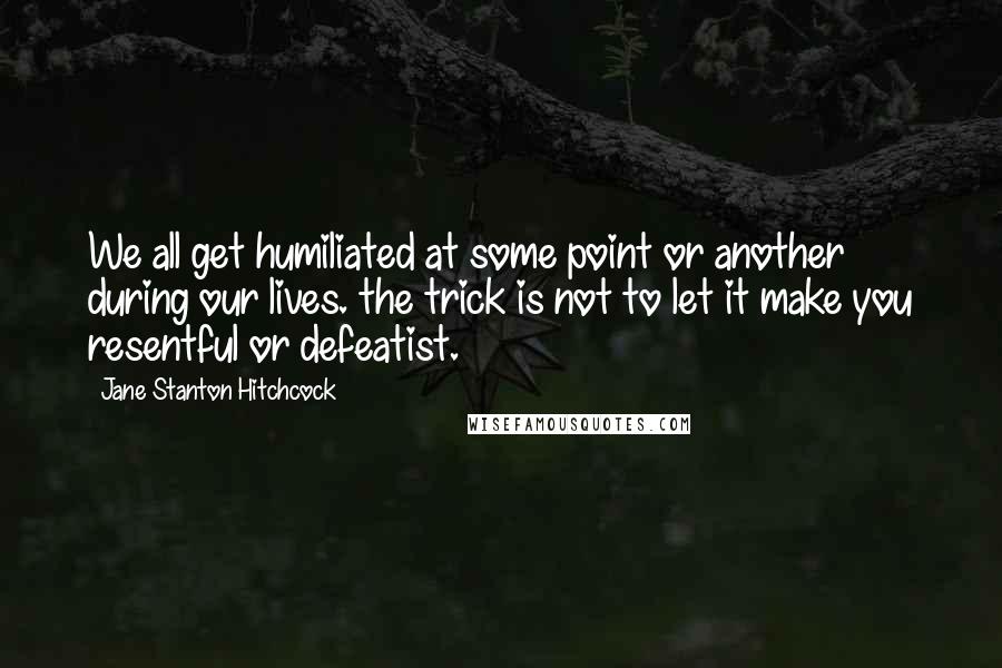 Jane Stanton Hitchcock Quotes: We all get humiliated at some point or another during our lives. the trick is not to let it make you resentful or defeatist.