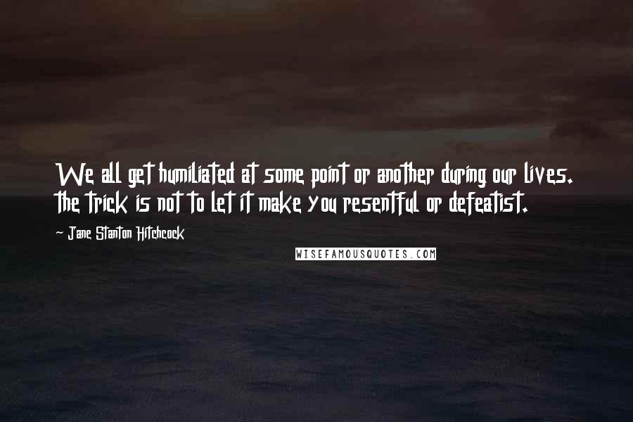 Jane Stanton Hitchcock Quotes: We all get humiliated at some point or another during our lives. the trick is not to let it make you resentful or defeatist.