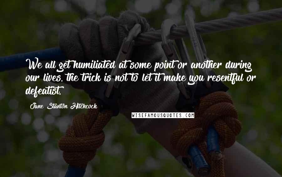 Jane Stanton Hitchcock Quotes: We all get humiliated at some point or another during our lives. the trick is not to let it make you resentful or defeatist.