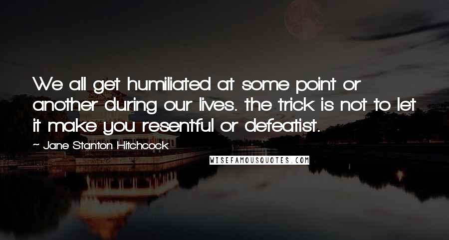Jane Stanton Hitchcock Quotes: We all get humiliated at some point or another during our lives. the trick is not to let it make you resentful or defeatist.