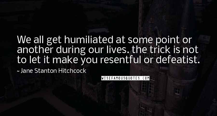 Jane Stanton Hitchcock Quotes: We all get humiliated at some point or another during our lives. the trick is not to let it make you resentful or defeatist.