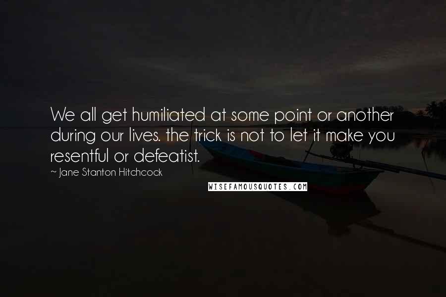 Jane Stanton Hitchcock Quotes: We all get humiliated at some point or another during our lives. the trick is not to let it make you resentful or defeatist.