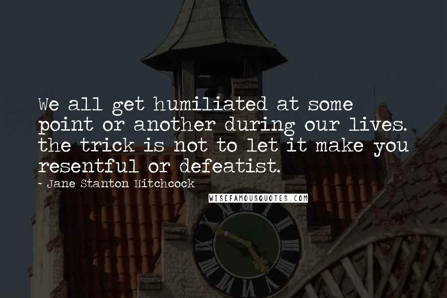 Jane Stanton Hitchcock Quotes: We all get humiliated at some point or another during our lives. the trick is not to let it make you resentful or defeatist.