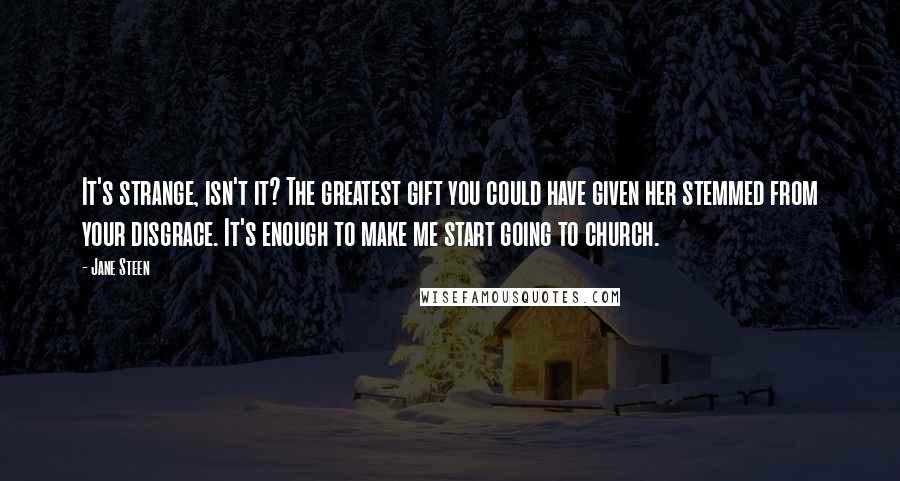 Jane Steen Quotes: It's strange, isn't it? The greatest gift you could have given her stemmed from your disgrace. It's enough to make me start going to church.