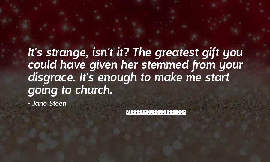 Jane Steen Quotes: It's strange, isn't it? The greatest gift you could have given her stemmed from your disgrace. It's enough to make me start going to church.