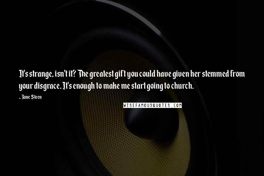 Jane Steen Quotes: It's strange, isn't it? The greatest gift you could have given her stemmed from your disgrace. It's enough to make me start going to church.