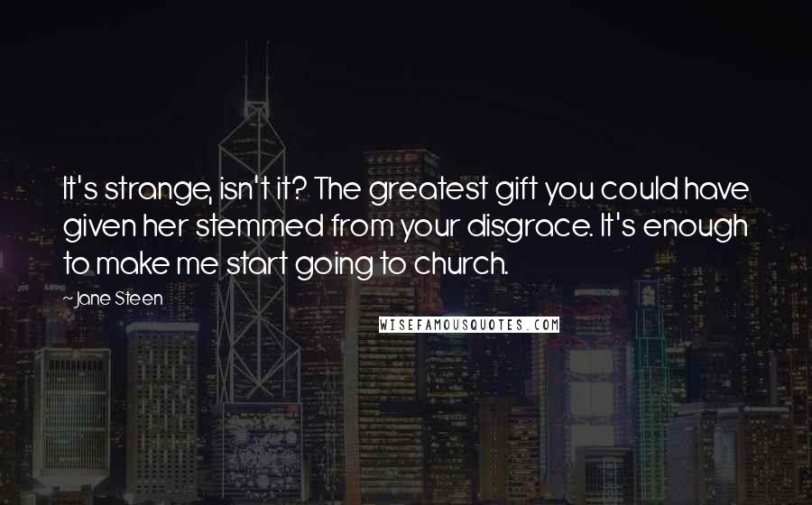 Jane Steen Quotes: It's strange, isn't it? The greatest gift you could have given her stemmed from your disgrace. It's enough to make me start going to church.