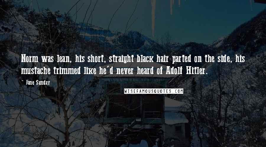 Jane Sunday Quotes: Norm was lean, his short, straight black hair parted on the side, his mustache trimmed like he'd never heard of Adolf Hitler.