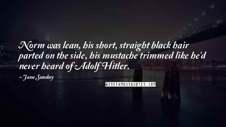 Jane Sunday Quotes: Norm was lean, his short, straight black hair parted on the side, his mustache trimmed like he'd never heard of Adolf Hitler.