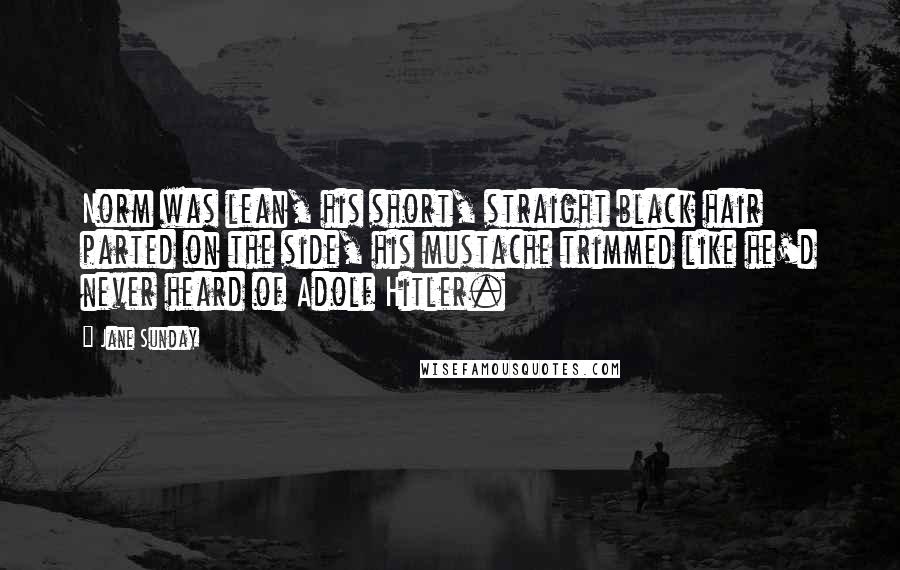 Jane Sunday Quotes: Norm was lean, his short, straight black hair parted on the side, his mustache trimmed like he'd never heard of Adolf Hitler.
