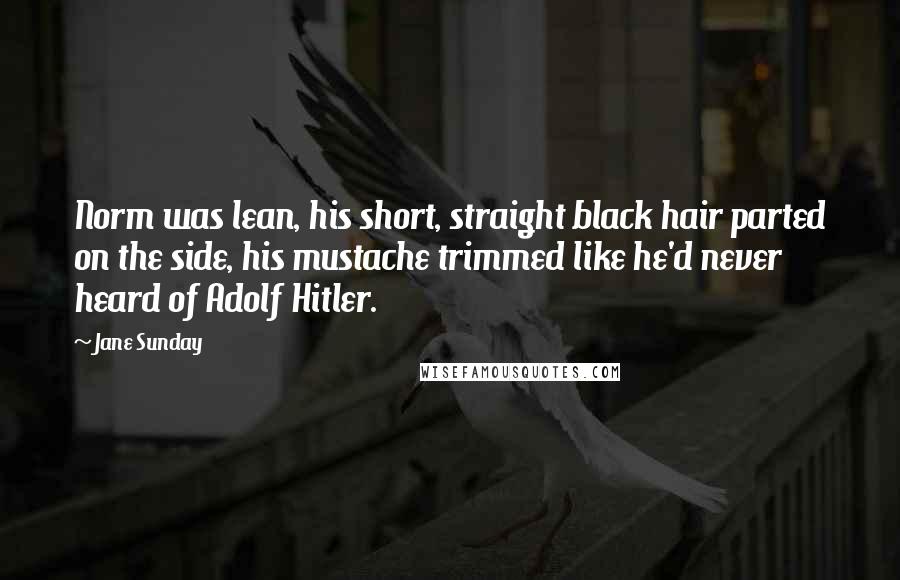 Jane Sunday Quotes: Norm was lean, his short, straight black hair parted on the side, his mustache trimmed like he'd never heard of Adolf Hitler.