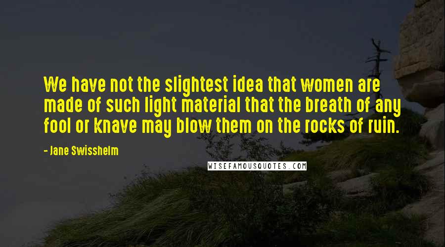 Jane Swisshelm Quotes: We have not the slightest idea that women are made of such light material that the breath of any fool or knave may blow them on the rocks of ruin.