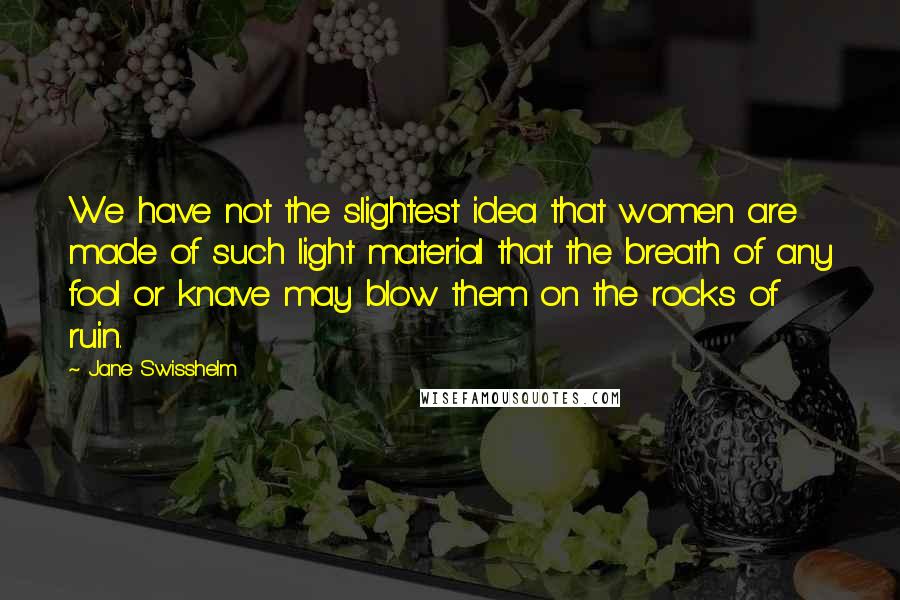 Jane Swisshelm Quotes: We have not the slightest idea that women are made of such light material that the breath of any fool or knave may blow them on the rocks of ruin.