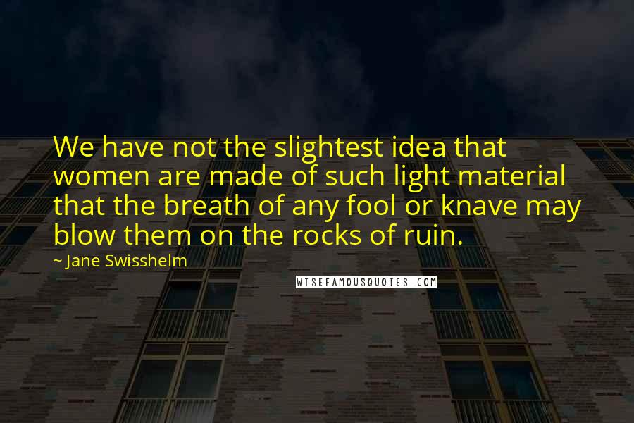 Jane Swisshelm Quotes: We have not the slightest idea that women are made of such light material that the breath of any fool or knave may blow them on the rocks of ruin.