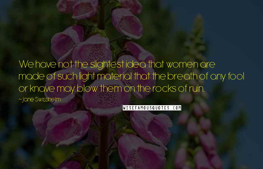 Jane Swisshelm Quotes: We have not the slightest idea that women are made of such light material that the breath of any fool or knave may blow them on the rocks of ruin.