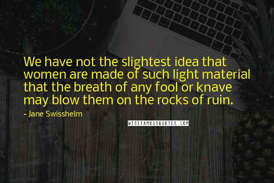 Jane Swisshelm Quotes: We have not the slightest idea that women are made of such light material that the breath of any fool or knave may blow them on the rocks of ruin.