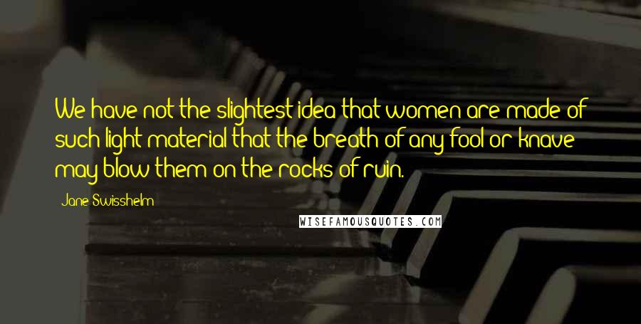 Jane Swisshelm Quotes: We have not the slightest idea that women are made of such light material that the breath of any fool or knave may blow them on the rocks of ruin.