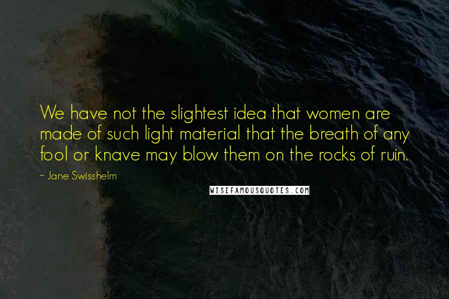 Jane Swisshelm Quotes: We have not the slightest idea that women are made of such light material that the breath of any fool or knave may blow them on the rocks of ruin.