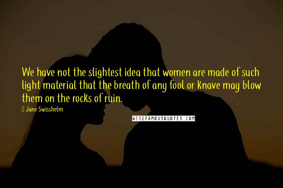 Jane Swisshelm Quotes: We have not the slightest idea that women are made of such light material that the breath of any fool or knave may blow them on the rocks of ruin.