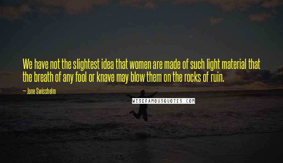 Jane Swisshelm Quotes: We have not the slightest idea that women are made of such light material that the breath of any fool or knave may blow them on the rocks of ruin.
