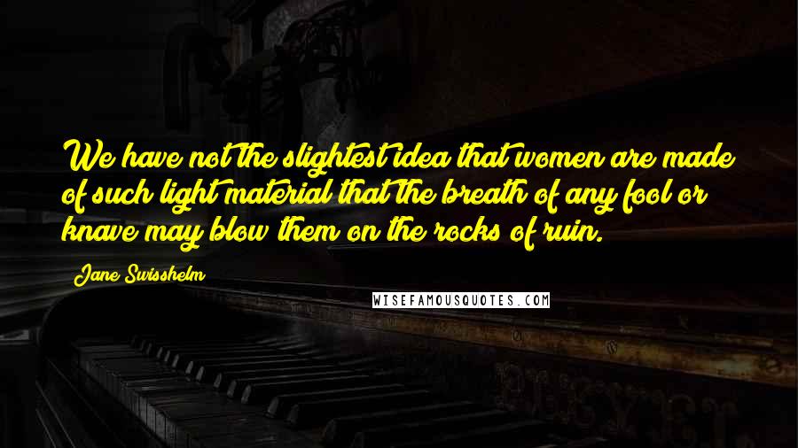 Jane Swisshelm Quotes: We have not the slightest idea that women are made of such light material that the breath of any fool or knave may blow them on the rocks of ruin.