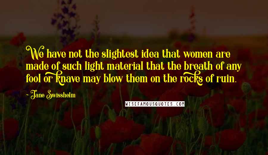 Jane Swisshelm Quotes: We have not the slightest idea that women are made of such light material that the breath of any fool or knave may blow them on the rocks of ruin.