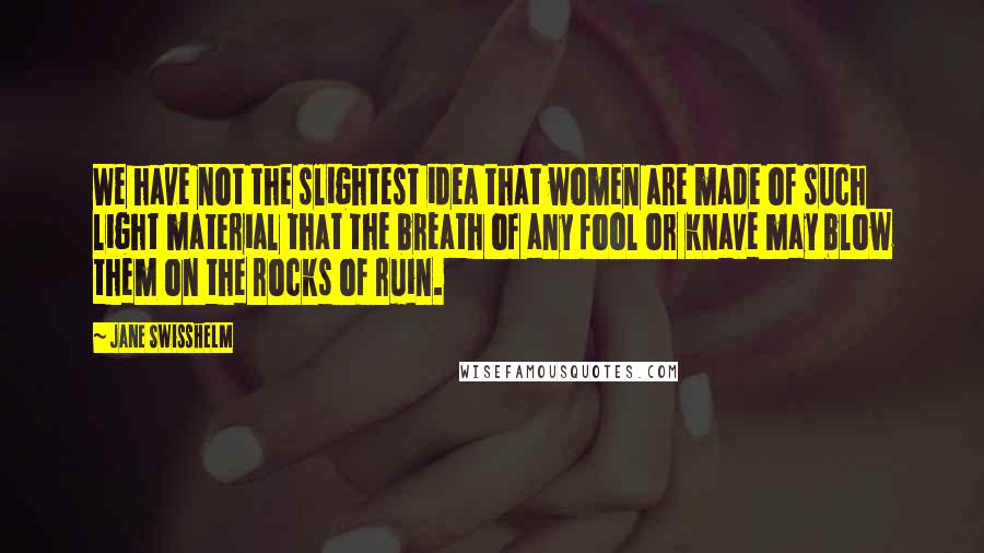 Jane Swisshelm Quotes: We have not the slightest idea that women are made of such light material that the breath of any fool or knave may blow them on the rocks of ruin.