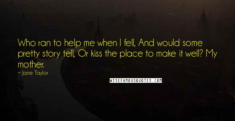 Jane Taylor Quotes: Who ran to help me when I fell, And would some pretty story tell, Or kiss the place to make it well? My mother.