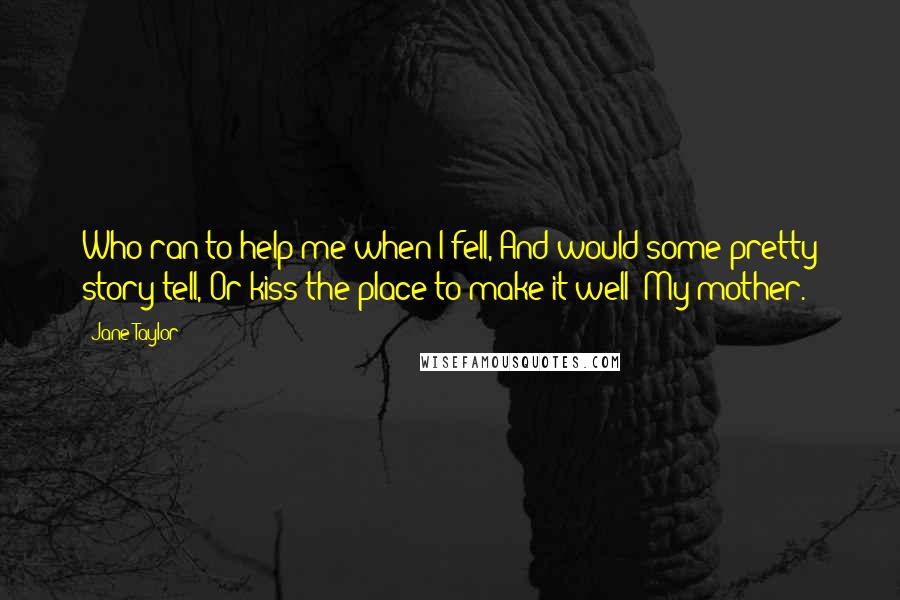 Jane Taylor Quotes: Who ran to help me when I fell, And would some pretty story tell, Or kiss the place to make it well? My mother.