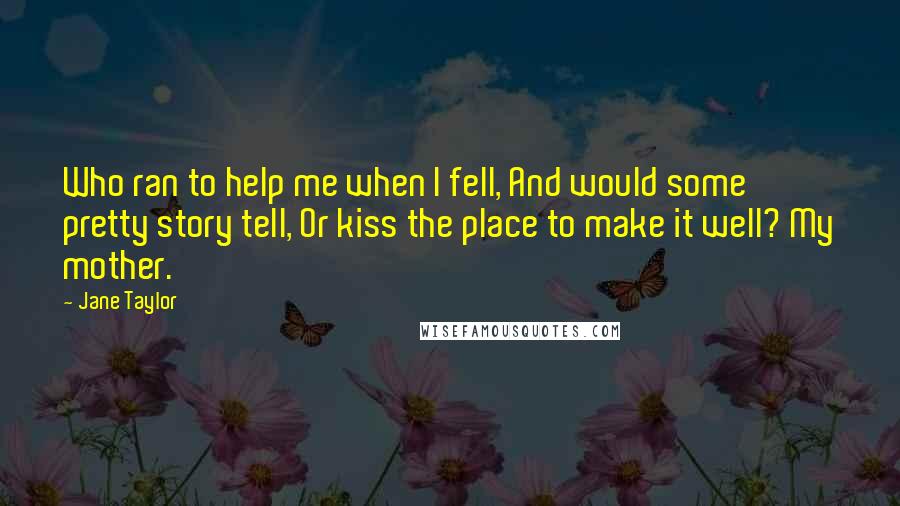 Jane Taylor Quotes: Who ran to help me when I fell, And would some pretty story tell, Or kiss the place to make it well? My mother.