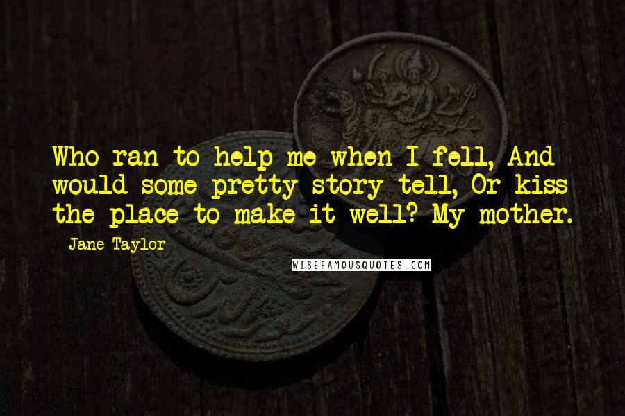 Jane Taylor Quotes: Who ran to help me when I fell, And would some pretty story tell, Or kiss the place to make it well? My mother.
