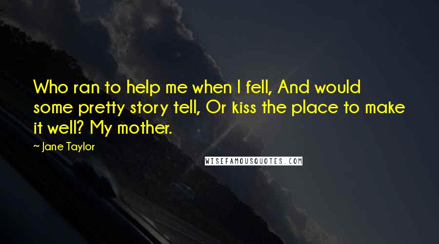 Jane Taylor Quotes: Who ran to help me when I fell, And would some pretty story tell, Or kiss the place to make it well? My mother.