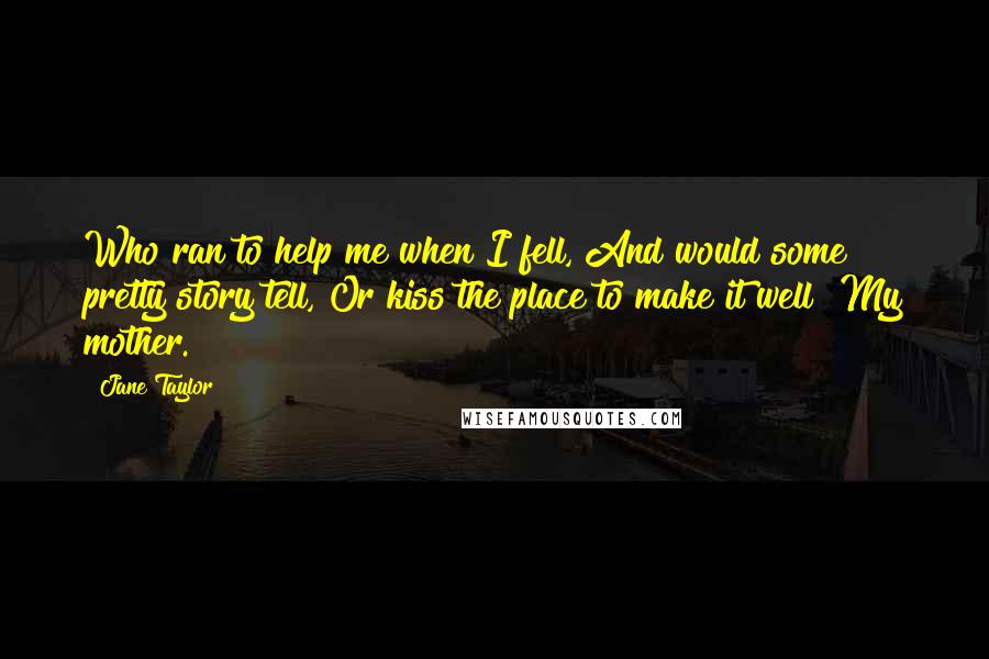 Jane Taylor Quotes: Who ran to help me when I fell, And would some pretty story tell, Or kiss the place to make it well? My mother.