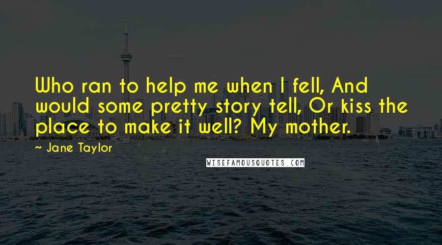 Jane Taylor Quotes: Who ran to help me when I fell, And would some pretty story tell, Or kiss the place to make it well? My mother.