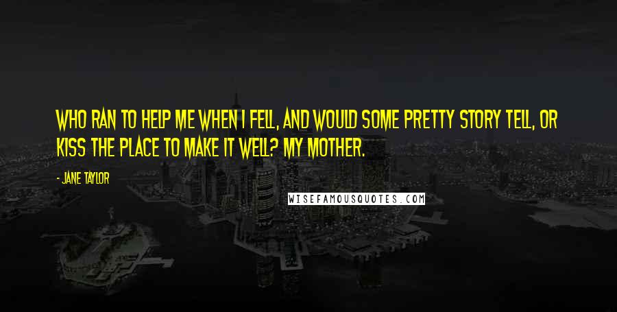 Jane Taylor Quotes: Who ran to help me when I fell, And would some pretty story tell, Or kiss the place to make it well? My mother.