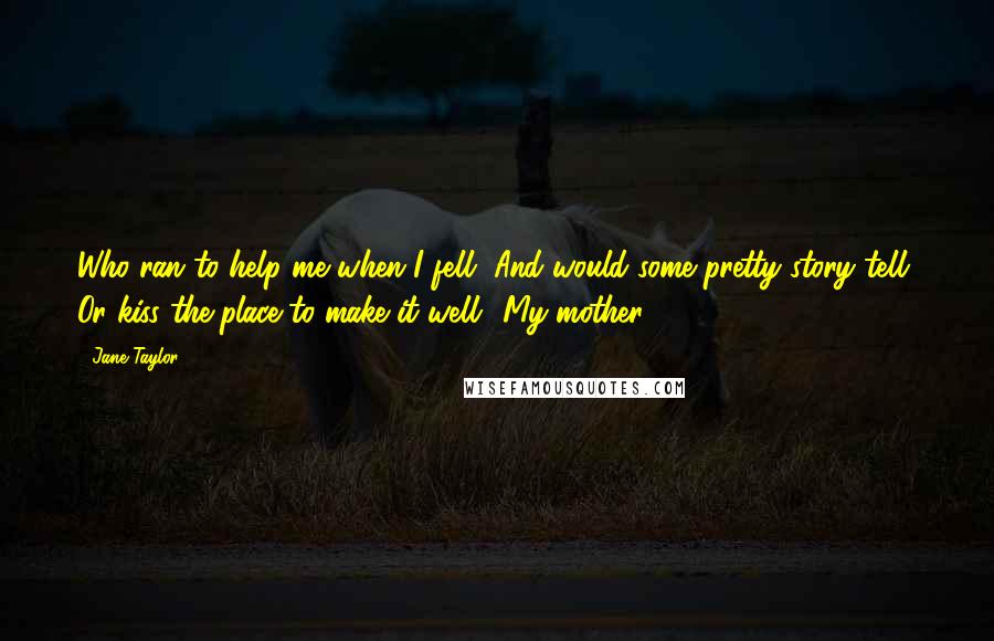 Jane Taylor Quotes: Who ran to help me when I fell, And would some pretty story tell, Or kiss the place to make it well? My mother.