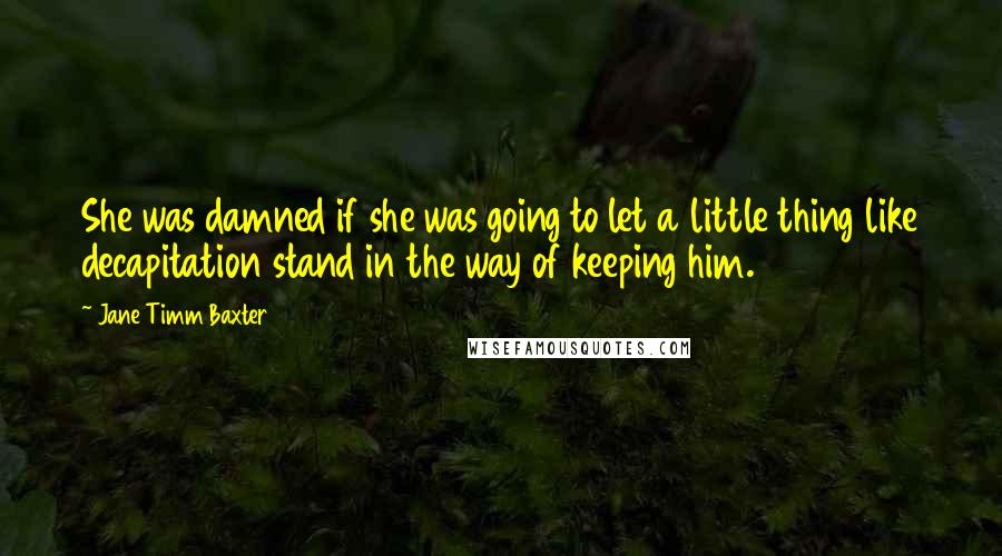 Jane Timm Baxter Quotes: She was damned if she was going to let a little thing like decapitation stand in the way of keeping him.