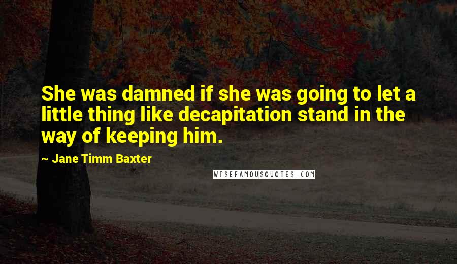 Jane Timm Baxter Quotes: She was damned if she was going to let a little thing like decapitation stand in the way of keeping him.