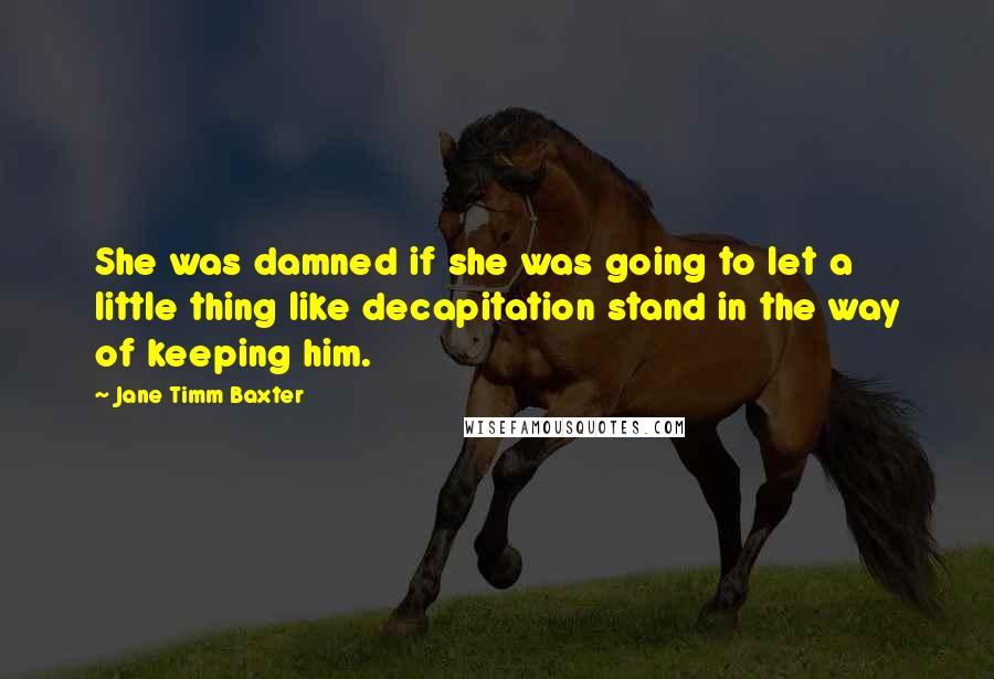 Jane Timm Baxter Quotes: She was damned if she was going to let a little thing like decapitation stand in the way of keeping him.