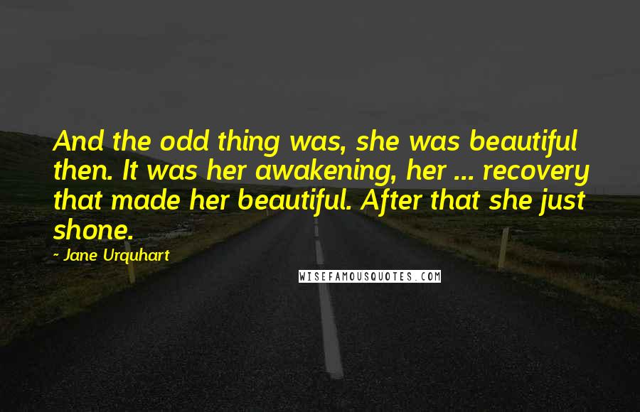 Jane Urquhart Quotes: And the odd thing was, she was beautiful then. It was her awakening, her ... recovery that made her beautiful. After that she just shone.