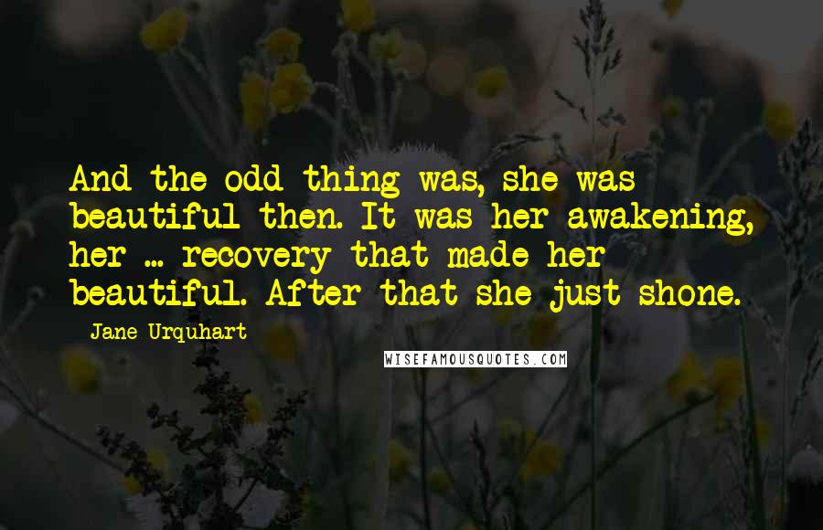 Jane Urquhart Quotes: And the odd thing was, she was beautiful then. It was her awakening, her ... recovery that made her beautiful. After that she just shone.